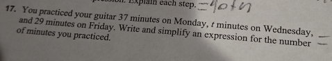 ion. Explai eách step. 
17. You practiced your guitar 37 minutes on Monday, t minutes on Wednesday, 
of minutes you practiced. and 29 minutes on Friday. Write and simplify an expression for the number