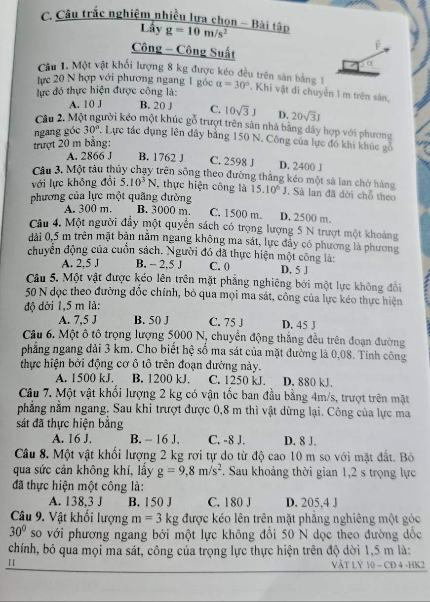 Câu trắc nghiệm nhiều lựa chọn - Bài tập
Lấy g=10m/s^2
Công - Công Suất
F
Câu 1. Một vật khối lượng 8 kg được kéo đều trên sản bằng 1
lực 20 N hợp với phương ngang 1 góc alpha =30°. Khi vật di chuyển I m trên sản,
lực đó thực hiện được công là:
A. 10 J B. 20 J C. 10sqrt(3)J D. 20sqrt(3)J
Câu 2. Một người kéo một khúc gỗ trượt trên sản nhà bằng dây hợp với phương
ngang góc 30°. Lực tác dụng lên dây bằng 150 N. Công của lực đó khi khúc gỗ
trượt 20 m bằng:
A. 2866 J B. 1762 J C. 2598 J D. 2400 J
Câu 3. Một tàu thủy chạy trên sông theo đường thắng kéo một sà lan chở hàng
với lực không đồi 5.10^3N , thực hiện công là 15.10^6J. Sà lan đã dời chỗ theo
phương của lực một quãng đường
A. 300 m. B. 3000 m. C. 1500 m. D. 2500 m.
Câu 4. Một người đầy một quyền sách có trọng lượng 5 N trượt một khoảng
dài 0,5 m trên mặt bàn nằm ngang không ma sát, lực đầy có phương là phương
chuyển động của cuốn sách. Người đó đã thực hiện một công là:
A. 2,5 J B. - 2,5 J C. 0 D. 5 J
Câu 5. Một vật được kéo lên trên mặt phẳng nghiêng bởi một lực không đổi
50 N dọc theo đường dốc chính, bỏ qua mọi ma sát, công của lực kéo thực hiện
độ dời 1,5 m là:
A. 7,5 J B. 50 J C. 75 J D. 45 J
Câu 6. Một ô tô trọng lượng 5000 N, chuyển động thắng đều trên đoạn đường
phẳng ngang dài 3 km. Cho biết hệ số ma sát của mặt đường là 0,08. Tính công
thực hiện bởi động cơ ô tô trên đoạn đường này.
A. 1500 kJ. B. 1200 kJ. C. 1250 kJ. D. 880 kJ.
Câu 7. Một vật khối lượng 2 kg có vận tốc ban đầu bằng 4m/s, trượt trên mặt
phẳng nằm ngang. Sau khi trượt được 0,8 m thì vật dừng lại. Công của lực ma
sát đã thực hiện băng
A. 16 J. B. - 16 J. C. -8 J. D. 8 J.
Câu 8. Một vật khối lượng 2 kg rơi tự do từ độ cao 10 m so với mặt đất. Bỏ
qua sức cản không khí, lấy g=9,8m/s^2. Sau khoảng thời gian 1,2 s trọng lực
đã thực hiện một công là:
A. 138,3 J B. 150 J C. 180 J D. 205,4 J
Câu 9. Vật khối lượng m=3kg được kéo lên trên mặt phẳng nghiêng một góc
30° so với phương ngang bởi một lực không đồi 50 N dọc theo đường dốc
chính, bỏ qua mọi ma sát, công của trọng lực thực hiện trên độ dời 1,5 m là:
11 VậT LÝ 10 - CĐ 4 -HK2