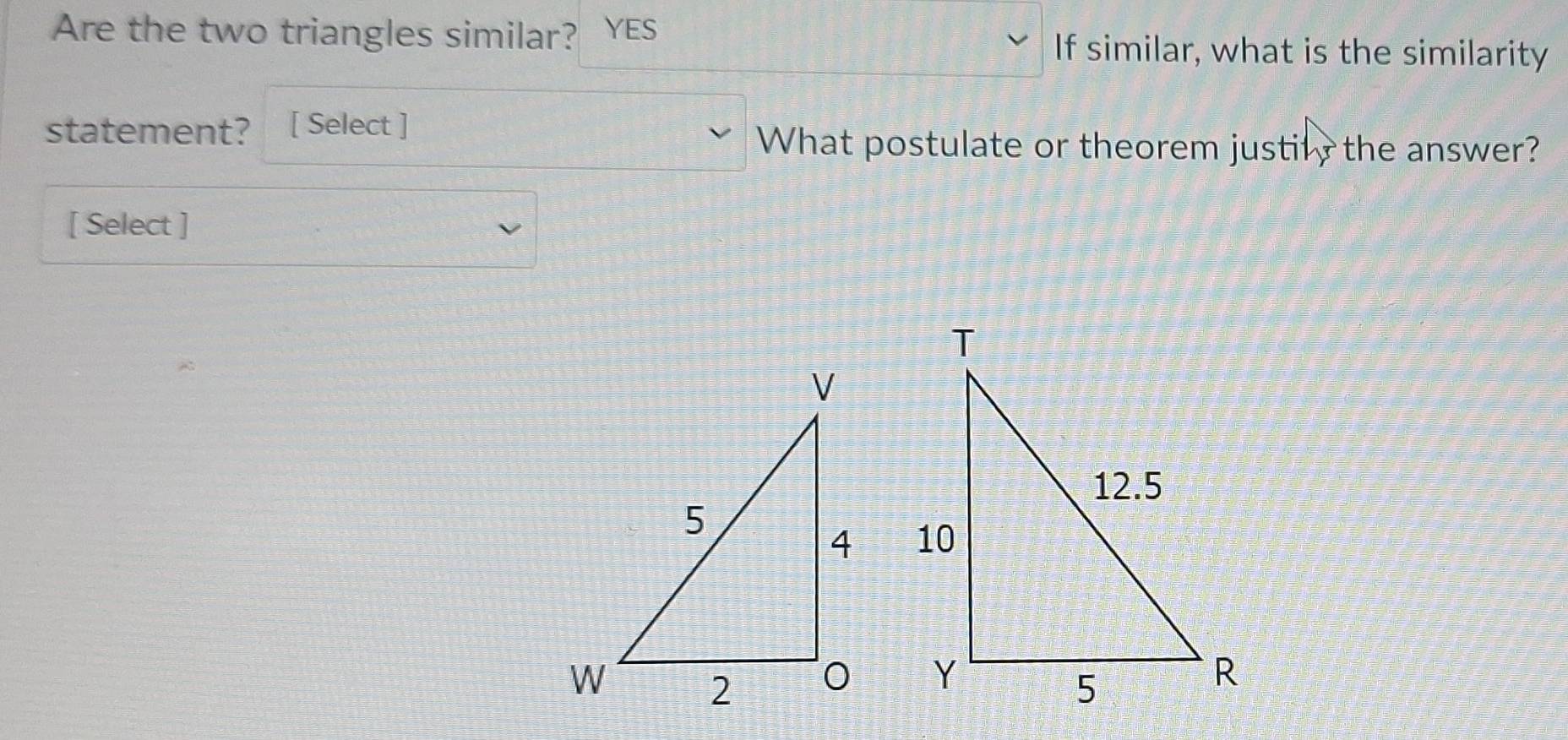 Are the two triangles similar? YES If similar, what is the similarity 
statement? [ Select ] 
What postulate or theorem justily the answer? 
[ Select ]