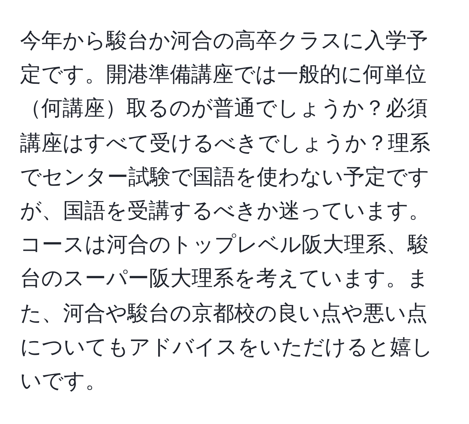 今年から駿台か河合の高卒クラスに入学予定です。開港準備講座では一般的に何単位何講座取るのが普通でしょうか？必須講座はすべて受けるべきでしょうか？理系でセンター試験で国語を使わない予定ですが、国語を受講するべきか迷っています。コースは河合のトップレベル阪大理系、駿台のスーパー阪大理系を考えています。また、河合や駿台の京都校の良い点や悪い点についてもアドバイスをいただけると嬉しいです。