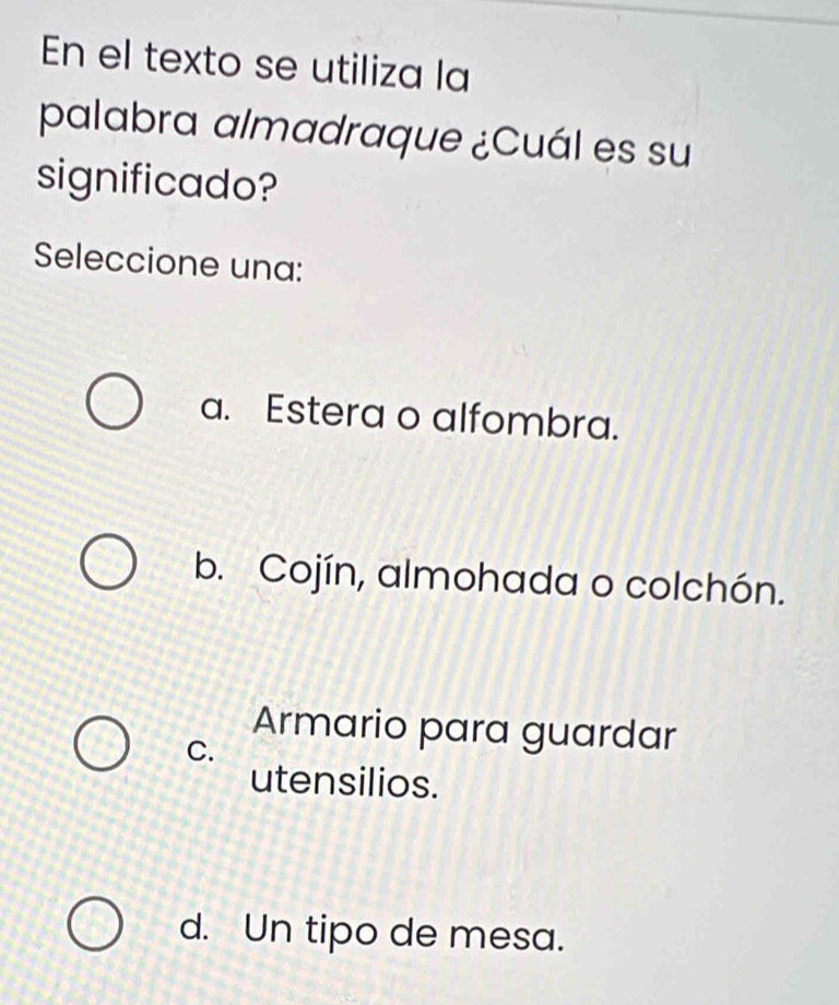 En el texto se utiliza la
palabra almadraque ¿Cuál es su
significado?
Seleccione una:
a. Estera o alfombra.
b. Cojín, almohada o colchón.
Armario para guardar
C.
utensilios.
d. Un tipo de mesa.