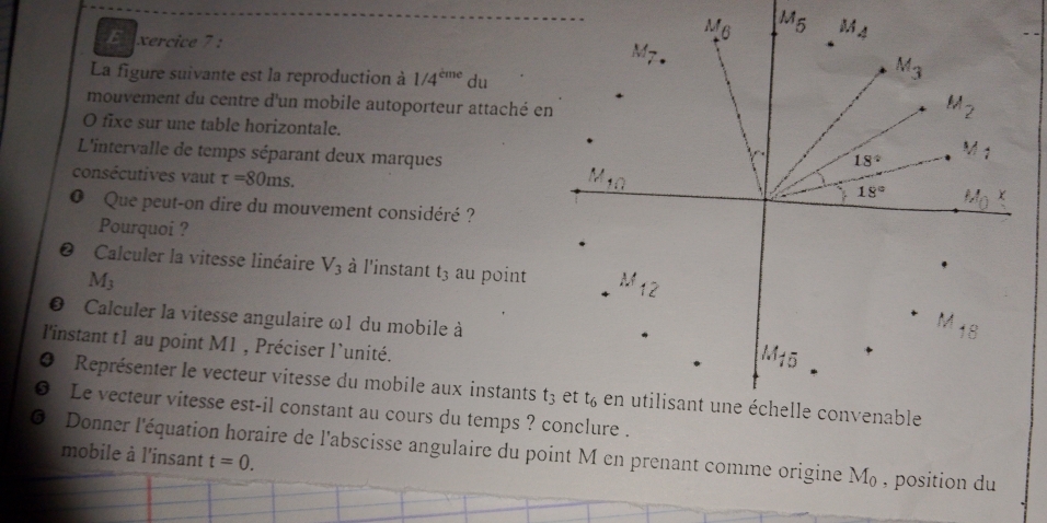 xercice 7 :
La figure suivante est la reproduction à 1/4^(cme) du
mouvement du centre d'un mobile autoporteur attaché en
O fixe sur une table horizontale.
L'intervalle de temps séparant deux marques
consécutives vaut tau =80ms.
O Que peut-on dire du mouvement considéré ?
Pourquoi ?
Calculer la vitesse linéaire V_3 à l'instant t_3 au point
M_3
D  Calculer la vitesse angulaire ω1 du mobile à
l'instant t1 au point M1 , Préciser l`unité.
4  Représenter le vecteur vitesse du mobile aux instants
Le vecteur vitesse est-il constant au cours du temps ? conclure .
Donner l'équation horaire de l'abscisse angulaire du point M en prenant comme origine M_0 , position du
mobile à l'insant t=0.