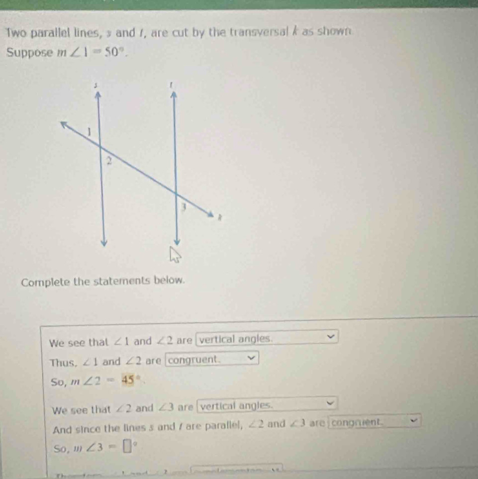 Two parallel lines, s and 1, are cut by the transversalk as shown 
Suppose m∠ 1=50°. 
Complete the statements below. 
We see that ∠ 1 and ∠ 2 are vertical angles. 
Thus. ∠ 1 and ∠ 2 are congruent. 
So, m∠ 2=45°. 
We see that ∠ 2 and ∠ 3 are vertical angles. 
And since the lines s and / are parallel, ∠ 2 and ∠ 3 are congrent. 
So, m∠ 3=□°