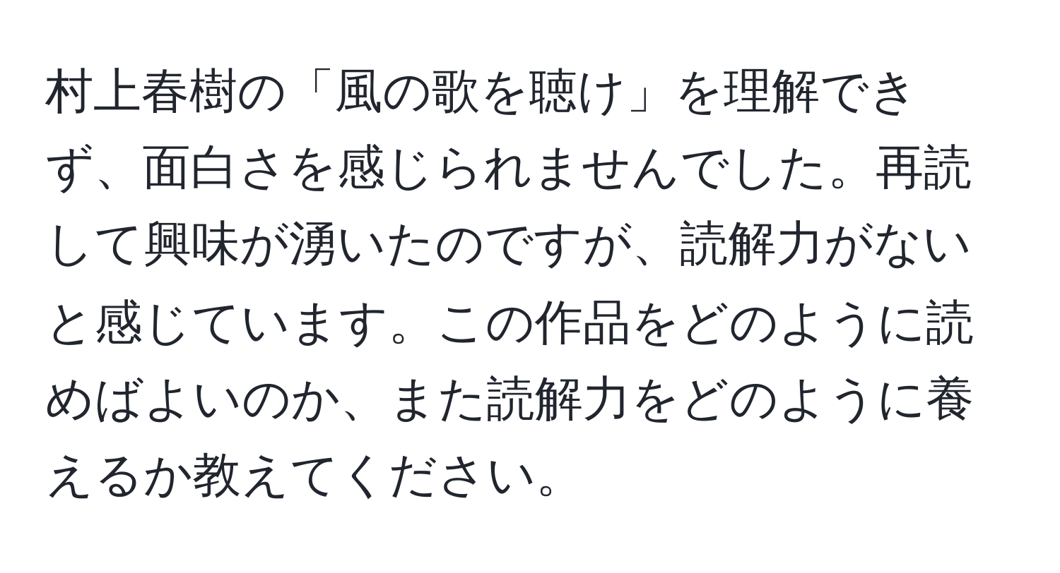 村上春樹の「風の歌を聴け」を理解できず、面白さを感じられませんでした。再読して興味が湧いたのですが、読解力がないと感じています。この作品をどのように読めばよいのか、また読解力をどのように養えるか教えてください。