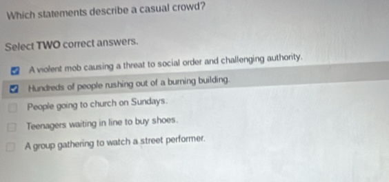 Which statements describe a casual crowd?
Select TWO correct answers.
A violent mob causing a threat to social order and challenging authority.
Hundreds of people rushing out of a burning building.
People going to church on Sundays.
Teenagers waiting in line to buy shoes.
A group gathering to watch a street performer.