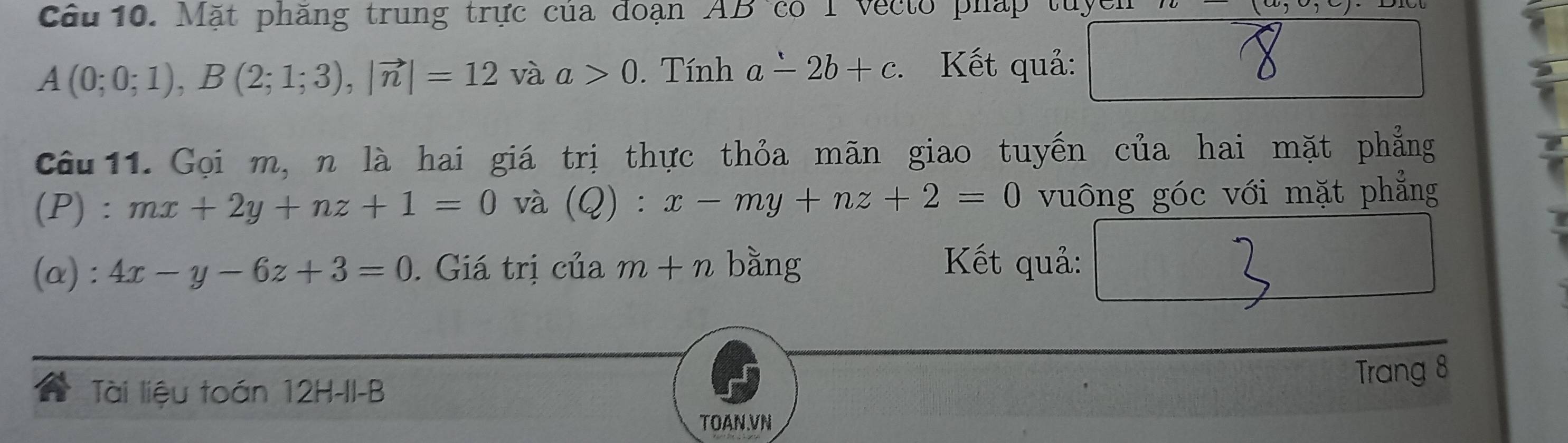 Cầu 10. Mặt phăng trung trực của đoạn AB có I vecto pháp tuyể (w,c,cendpmatrix
A(0;0;1), B(2;1;3), |vector n|=12 và a>0. Tính a-2b+c. Kết quả: 
Câu 11. Gọi m, n là hai giá trị thực thỏa mãn giao tuyến của hai mặt phẳng 
(P) :mx+2y+nz+1=0 và (Q):x-my+nz+2=0 vuông góc với mặt phẳng 
(α) : 4x-y-6z+3=0. Giá trị của m+n bằng Kết quả: □  
Tài liệu toán 12H-II-B 
Trang 8
TOAN.VN