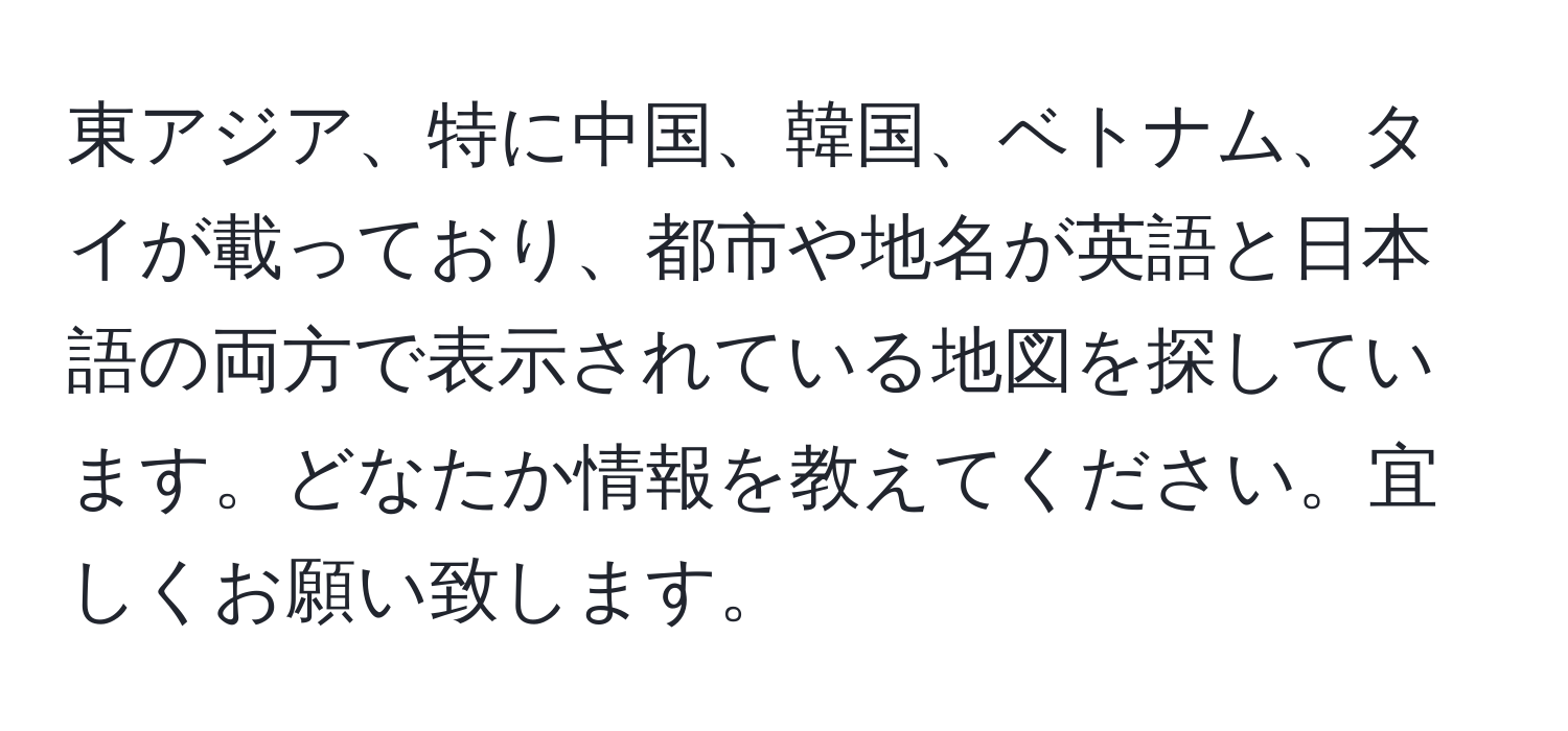 東アジア、特に中国、韓国、ベトナム、タイが載っており、都市や地名が英語と日本語の両方で表示されている地図を探しています。どなたか情報を教えてください。宜しくお願い致します。