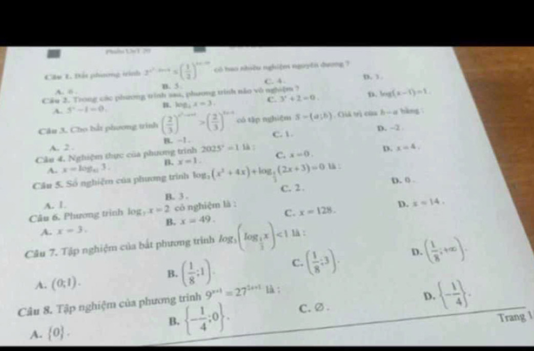 Đát phương trình 2^(x^2)-2x+5≤ ( 1/3 )^x+2x có hao nhều nghiệm nguyên qượng ?
B. 5 C. 4 D. 3
A. B
Cầu 2. Trong các phương trình sau, phương trình nào vô nghiệm ?
A. 3^.-1=0. B. log _4x=3, C. 3^2+2=0. D. log (x-1)=1
Câu 3. Cho bắt phương trình ( 2/3 )^x^2-ax>( 2/3 )^x+a có tập nghiệm S-(a;b) Giả trị của h - a hàng
A. 2. B. -1 C. 1. D. -2 
Cầu 4, Nghiệm thực của phương trình 2025^2=1 là :
D. x=4.
C. x=0.
A. x=log _113.
B. x=1.
Cầu 5. Số nghiệm của phương trình log _2(x^2+4x)+log _ 1/2 (2x+3)=0 là :
B. 3 . C. 2 . D. 0
A. 1. D. x=14.
Câu 6. Phương trình log _7x=2 cỏ nghiệm là :
B. x=49. C. x=128.
A. x=3.
Câu 7. Tập nghiệm của bắt phương trình log _3(log _ 1/3 x)<1</tex> là :
D. ( 1/8 ;+∈fty ).
A. (0;1).
B. ( 1/8 ;1).
C. ( 1/8 ;3).
Câu 8. Tập nghiệm của phương trình 9^(x+1)=27^(2x+1) là :
D.  - 1/4  .
B.  - 1/4 ;0 .
C.∅.
Trang 1
A.  0 .