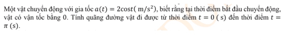 Một vật chuyền động với gia tốc a(t)=2cos t(m/s^2) , biết rằng tại thời điểm bắt đầu chuyển động, 
vật có vận tốc bằng 0. Tính quãng đường vật đi được từ thời điểm t=0 ( s) đến thời điểm t=
π (s).