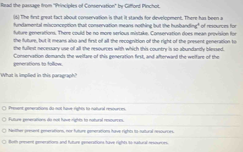 Read the passage from "Principles of Conservation" by Gifford Pinchot.
(6) The first great fact about conservation is that it stands for development. There has been a
fundamental misconception that conservation means nothing but the husbanding* of resources for
future generations. There could be no more serious mistake. Conservation does mean provision for
the future, but it means also and first of all the recognition of the right of the present generation to
the fullest necessary use of all the resources with which this country is so abundantly blessed.
Conservation demands the welfare of this generation first, and afterward the welfare of the
generations to follow.
What is implied in this paragraph?
Present generations do not have rights to natural resources.
Future generations do not have rights to natural resources.
Neither present generations, nor future generations have rights to natural resources.
Both present generations and future generations have rights to natural resources.