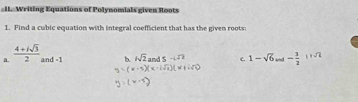 Writing Equations of Polynomials given Roots 
1. Find a cubic equation with integral coefficient that has the given roots: 
a.  (4+isqrt(3))/2  and -1 b. isqrt(2) and 5 C. 1-sqrt(6) and - 3/2  sqrt(6)