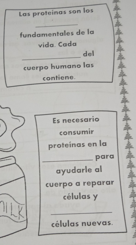 Las proteínas son los 
_vida. Cada 
fundamentales de la 
del 
cuerpo humano las 
contiene. 
Es necesario 
consumir 
proteínas en la 
para 
_ayudarle al a 
cuerpo a reparar 
células y 
_ 
células nuevas.