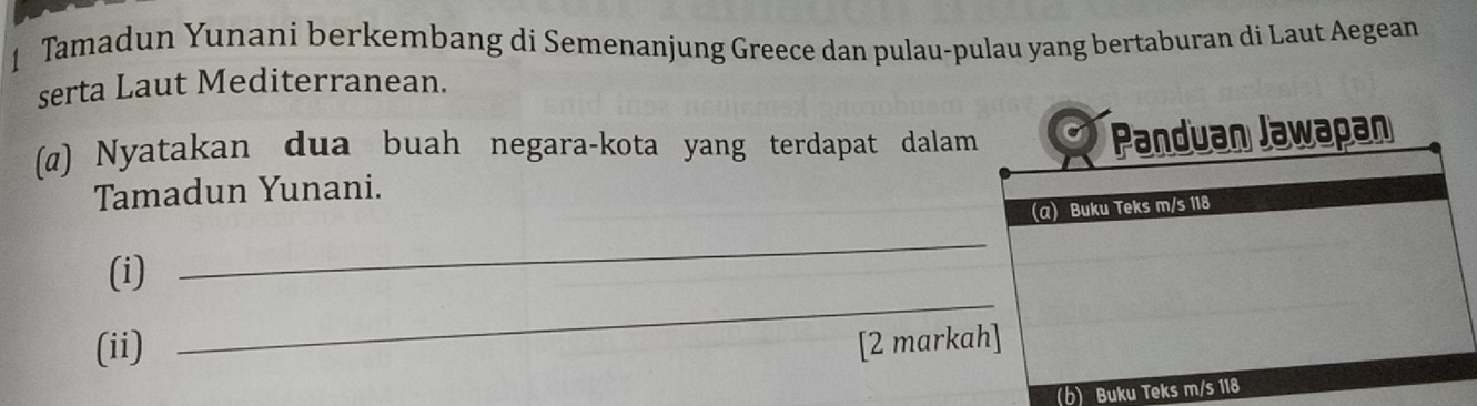 Tamadun Yunani berkembang di Semenanjung Greece dan pulau-pulau yang bertaburan di Laut Aegean 
serta Laut Mediterranean. 
(@) Nyatakan dua buah negara-kota yang terdapat dalam 
Tamadun Yunani. 
_ 
(i) 
_ 
(ii) [2 mark 
(b) Buku Te