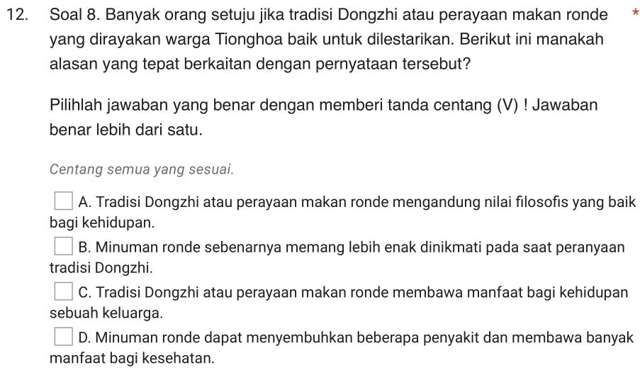 Soal 8. Banyak orang setuju jika tradisi Dongzhi atau perayaan makan ronde *
yang dirayakan warga Tionghoa baik untuk dilestarikan. Berikut ini manakah
alasan yang tepat berkaitan dengan pernyataan tersebut?
Pilihlah jawaban yang benar dengan memberi tanda centang (V) ! Jawaban
benar lebih dari satu.
Centang semua yang sesuai.
A. Tradisi Dongzhi atau perayaan makan ronde mengandung nilai filosofis yang baik
bagi kehidupan.
B. Minuman ronde sebenarnya memang lebih enak dinikmati pada saat peranyaan
tradisi Dongzhi.
C. Tradisi Dongzhi atau perayaan makan ronde membawa manfaat bagi kehidupan
sebuah keluarga.
D. Minuman ronde dapat menyembuhkan beberapa penyakit dan membawa banyak
manfaat bagi kesehatan.