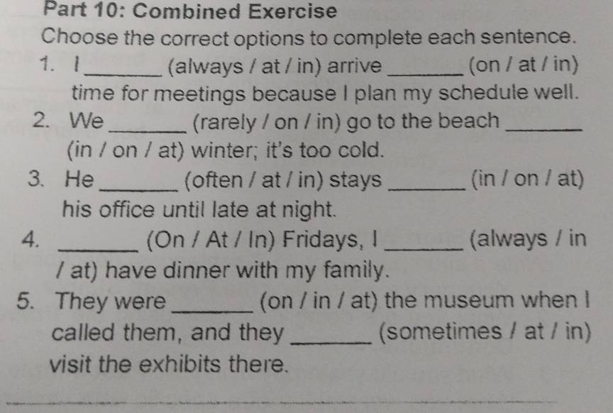 Combined Exercise 
Choose the correct options to complete each sentence. 
1. I_ (always / at / in) arrive _(on / at / in) 
time for meetings because I plan my schedule well. 
2. We _(rarely / on / in) go to the beach_ 
(in / on / at) winter; it's too cold. 
3. He (often / at / in) stays _(in / on / at) 
his office until late at night. 
4. _(On / At / In) Fridays, I _(always / in 
/ at) have dinner with my family. 
5. They were _(on / in / at) the museum when I 
called them, and they _(sometimes / at / in) 
visit the exhibits there.