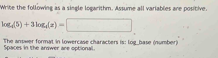 Write the following as a single logarithm. Assume all variables are positive.
log _4(5)+3log _4(x)=□
The answer format in lowercase characters is: log_base (number) 
Spaces in the answer are optional.