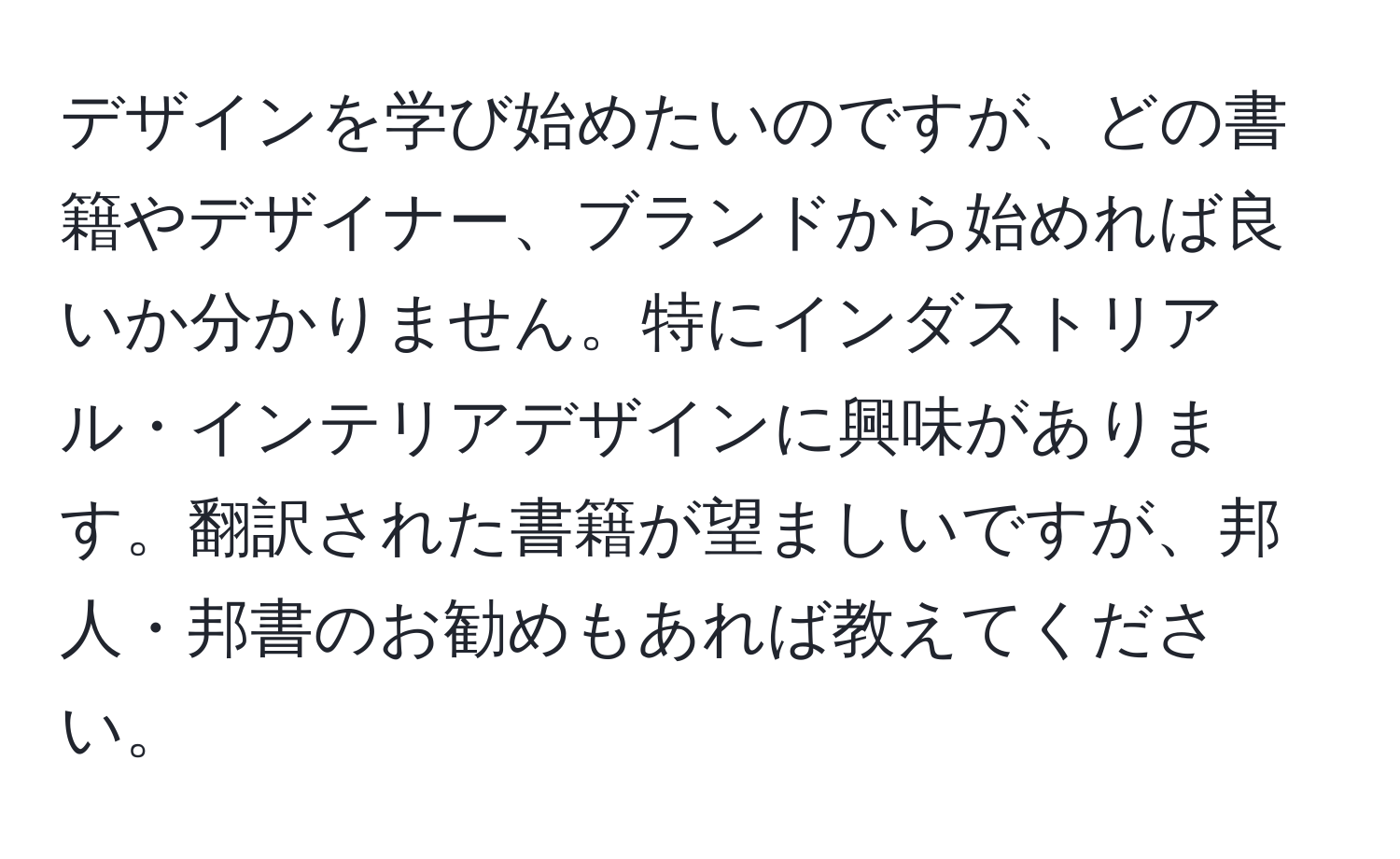 デザインを学び始めたいのですが、どの書籍やデザイナー、ブランドから始めれば良いか分かりません。特にインダストリアル・インテリアデザインに興味があります。翻訳された書籍が望ましいですが、邦人・邦書のお勧めもあれば教えてください。