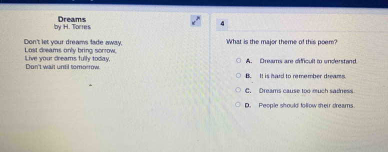 Dreams
by H. Torres
4
Don't let your dreams fade away, What is the major theme of this poem?
Lost dreams only bring sorrow,
Live your dreams fully today, A. Dreams are difficult to understand.
Don't wait until tomorrow.
B. It is hard to remember dreams.
C. Dreams cause too much sadness
D. People should follow their dreams.