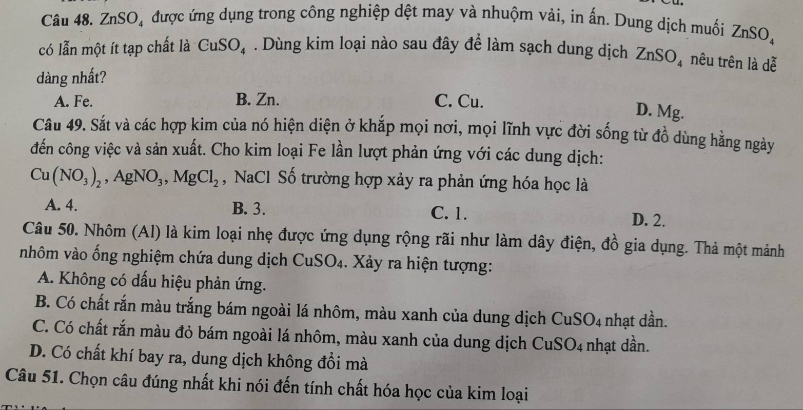 ZnSO₄ được ứng dụng trong công nghiệp dệt may và nhuộm vải, in ấn. Dung dịch muối ZnSO_4
có lẫn một ít tạp chất là CuSO_4. Dùng kim loại nào sau đây để làm sạch dung dịch ZnSO_4 nêu trên là dễ
dàng nhất?
A. Fe. B. Zn. C. Cu.
D. Mg.
Câu 49. Sắt và các hợp kim của nó hiện diện ở khắp mọi nơi, mọi lĩnh vực đời sống từ đồ dùng hằng ngày
đến công việc và sản xuất. Cho kim loại Fe lần lượt phản ứng với các dung dịch:
Cu(NO_3)_2 , A gNO_3, MgCl_2 , NaCl Số trường hợp xảy ra phản ứng hóa học là
A. 4. B. 3. C. 1. D. 2.
Câu 50. Nhôm (Al) là kim loại nhẹ được ứng dụng rộng rãi như làm dây điện, đồ gia dụng. Thả một mảnh
nhôm vào ống nghiệm chứa dung dịch Cu SO_4 1 . Xảy ra hiện tượng:
A. Không có dấu hiệu phản ứng.
B. Có chất rắn màu trắng bám ngoài lá nhôm, màu xanh của dung dịch CuSO_4 nhạt dần.
C. Có chất rắn màu đỏ bám ngoài lá nhôm, màu xanh của dung dịch CuSO_4 nhạt dần.
D. Có chất khí bay ra, dung dịch không đổi mà
Câu 51. Chọn câu đúng nhất khi nói đến tính chất hóa học của kim loại