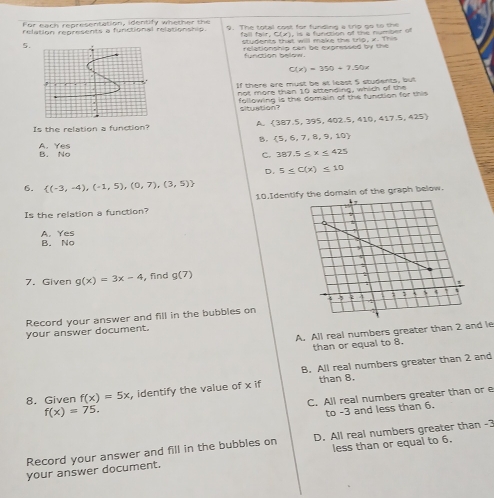 For each representation, identify whether the
relation represents a functional relationship. 9. The total cost for funding a trg go to the
fal fair , C (), is a function of te number 
5.students that will make the trig, x. This
relationship can be expressed by the
C(x)=350+7.50x
If there are must be at least 5 students, but
not more than 10 attending, which of the
following is the domain of the function for this 
situation?
Is the relation a function? A.  387.5 ,395, 402 5,410,417.5,425)
B.  5,6,7,8,9,10
B. No A. Yes
C. 387.5≤ x≤ 425
D. 5≤ C(x)≤ 10
6.  (-3,-4),(-1,5),(0,7),(3,5) 10.Identify the domain of the graph below.
Is the relation a function?
A. Yes B. No
7. Given g(x)=3x-4 , find g(7)
Record your answer and fill in the bubbles on
A. All real numbers greater than 2 and le
your answer document.
than or equal to 8.
B. All real numbers greater than 2 and
8. Given f(x)=5x , identify the value of x if than 8.
C. All real numbers greater than or e
f(x)=75. 
to -3 and less than 6.
Record your answer and fill in the bubbles on D. All real numbers greater than -3
your answer document. less than or equal to 6.