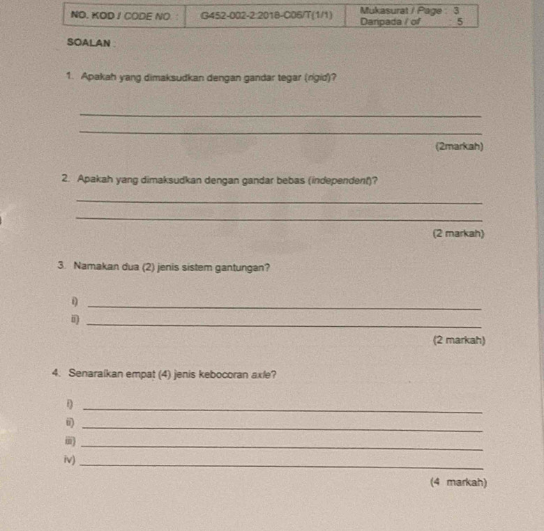 NO. KOD I CODE NO. : G452-002-2:2018-C06/T(1/1) Danpada / of Mukasurat / Page : 3 
5 
SOALAN 
1. Apakah yang dimaksudkan dengan gandar tegar (rigid)? 
_ 
_ 
(2markah) 
2. Apakah yang dimaksudkan dengan gandar bebas (independent)? 
_ 
_ 
(2 markah) 
3. Namakan dua (2) jenis sistem gantungan? 
_i 
i)_ 
(2 markah) 
4. Senaraikan empat (4) jenis kebocoran axle? 
_ 
ii)_ 
_i 
iv)_ 
(4 markah)