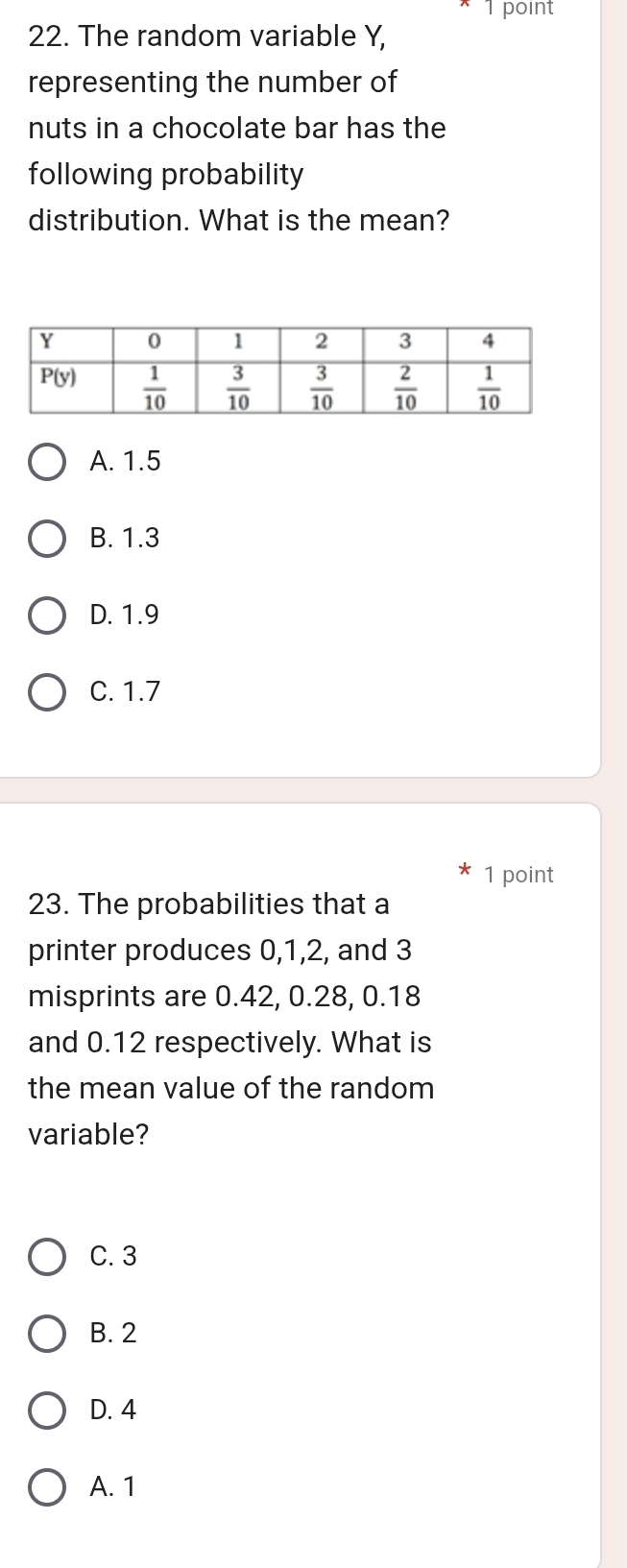 The random variable Y,
representing the number of
nuts in a chocolate bar has the
following probability
distribution. What is the mean?
A. 1.5
B. 1.3
D. 1.9
C. 1.7
1 point
23. The probabilities that a
printer produces 0,1,2, and 3
misprints are 0.42, 0.28, 0.18
and 0.12 respectively. What is
the mean value of the random
variable?
C. 3
B. 2
D. 4
A. 1