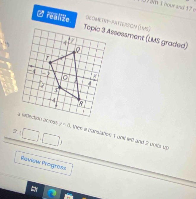 0am 1 hour and 17 n 
realize. GEOMETRY-PATTERSON (LMS) 
Topic 3 Assessment (LMS graded) 
S:(|
y=0 then a translation 1 unit left and 2 units up 
) 
Review Progress