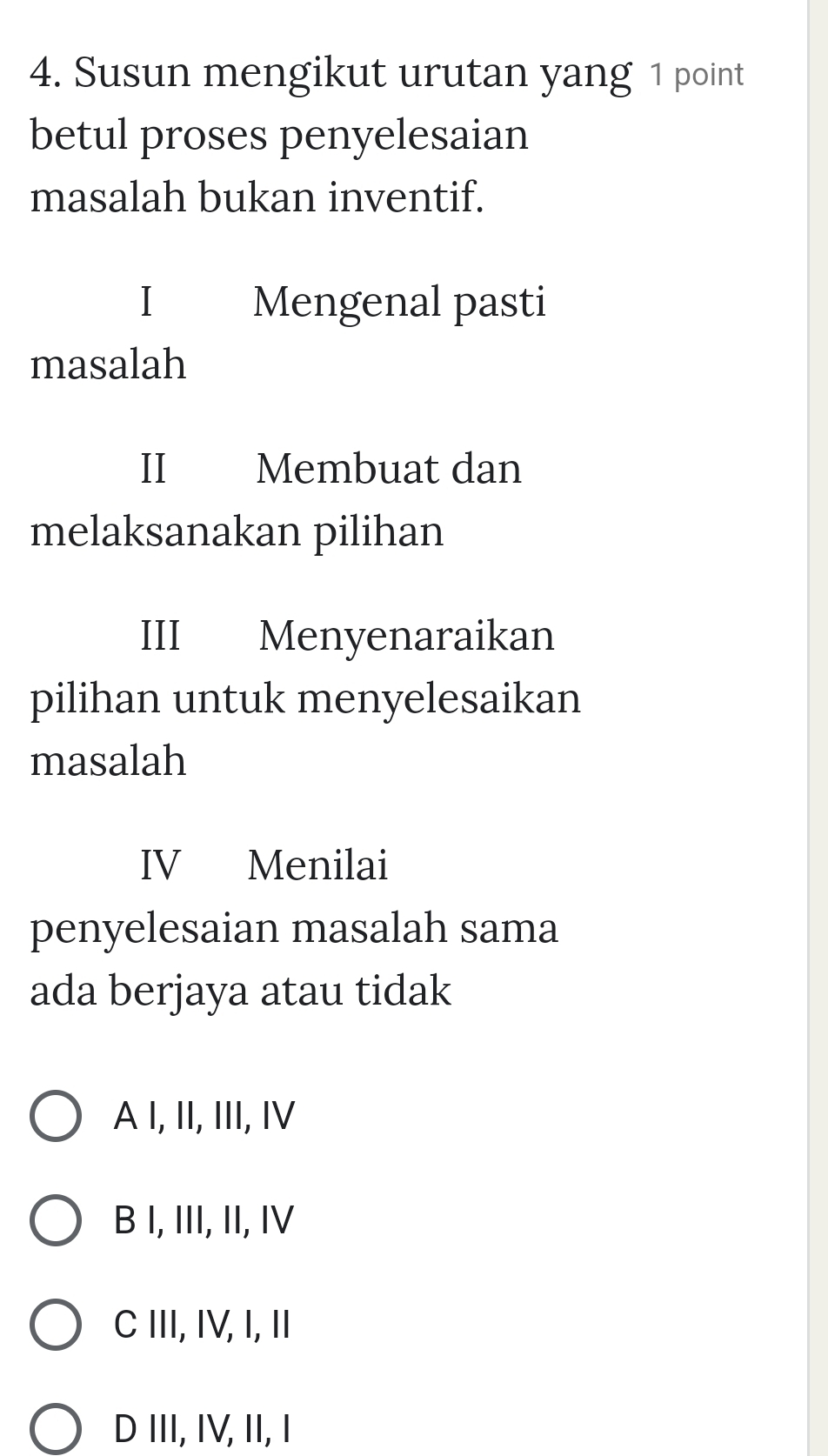 Susun mengikut urutan yang 1 point
betul proses penyelesaian
masalah bukan inventif.
I Mengenal pasti
masalah
I Membuat dan
melaksanakan pilihan
III Menyenaraikan
pilihan untuk menyelesaikan
masalah
IV Menilai
penyelesaian masalah sama
ada berjaya atau tidak
A I, II, III, IV
B I, III, II, IV
C III, IV, I, II
D III, IV, II, I