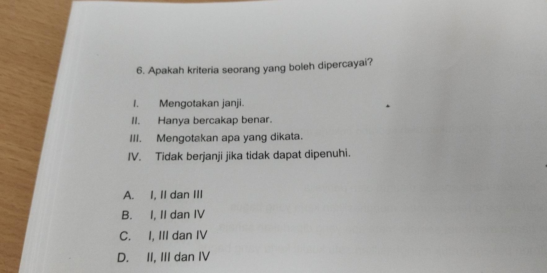 Apakah kriteria seorang yang boleh dipercayai?
I. Mengotakan janji.
II. Hanya bercakap benar.
III. Mengotakan apa yang dikata.
IV. Tidak berjanji jika tidak dapat dipenuhi.
A. I, II dan III
B. I, II dan IV
C. I, III dan IV
D. II, III dan IV