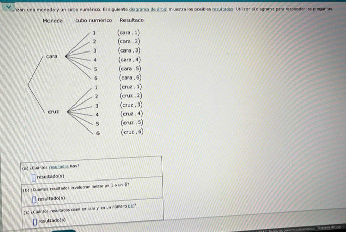 onzan una moneda y un cubo numérico. El siguiente diagrama_de árbol muestra los posibles resultados. Utilizar el diagrama para responder las preguntas. 
Moneda cubo numérico Resultado 
1 (cara . 1)
2 (cara , 2)
3 (cara , 3) 
cara 4 (cara , 4)
5 (cara , 5)
6 (cara . 6)
1 (cruz , 1)
2 (cruz , 2)
3 (cruz , 3) 
cruz 4 (cruz . 4)
5 (cruz , 5)
6 (cruz , 6) 
(a) ¿Cuántos resultados hay? 
resultado(s) 
(b) ¿Cuántos resultados involucran lanzar un 1 o un 6? 
resultado(s) 
(c) ¿Cuántos resultados caen en cara y en un número par? 
resultado(s)