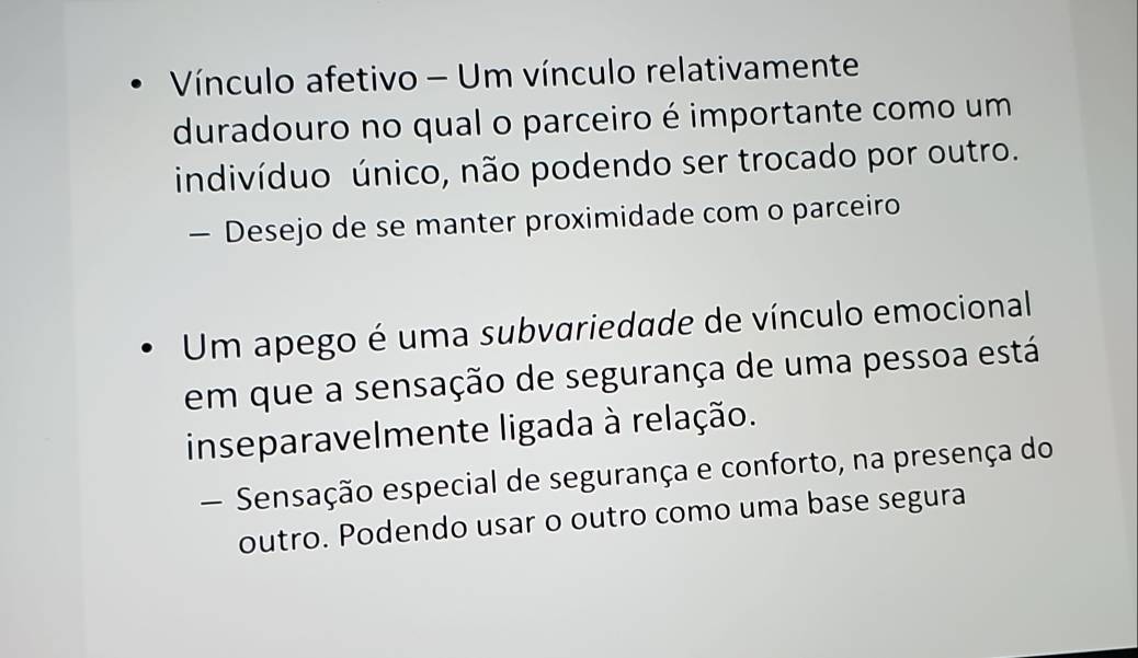 Vínculo afetivo - Um vínculo relativamente
duradouro no qual o parceiro é importante como um
indivíduo único, não podendo ser trocado por outro.
— Desejo de se manter proximidade com o parceiro
Um apego é uma subvariedade de vínculo emocional
em que a sensação de segurança de uma pessoa está
inseparavelmente ligada à relação.
— Sensação especial de segurança e conforto, na presença do
outro. Podendo usar o outro como uma base segura