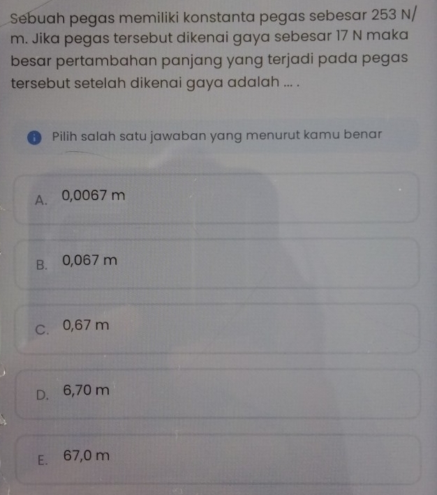 Sebuah pegas memiliki konstanta pegas sebesar 253 N/
m. Jika pegas tersebut dikenai gaya sebesar 17 N maka
besar pertambahan panjang yang terjadi pada pegas
tersebut setelah dikenai gaya adalah ... .
Pilih salah satu jawaban yang menurut kamu benar
A. 0,0067 m
B. 0,067 m
C. 0,67 m
D. 6,70 m
E. 67,0 m