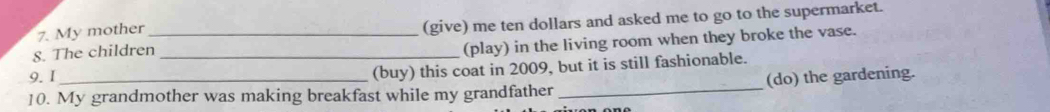 The children_ _(give) me ten dollars and asked me to go to the supermarket. 
7. My mother 
(play) in the living room when they broke the vase. 
9.I 
(buy) this coat in 2009, but it is still fashionable. 
10. My grandmother was making breakfast while my grandfather _(do) the gardening.