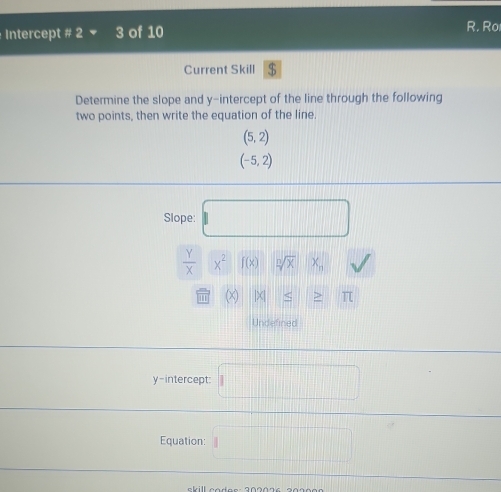 Intercept # 2 3 of 10 R. Ro 
Current Skill $ 
Determine the slope and y-intercept of the line through the following 
two points, then write the equation of the line.
(5,2)
(-5,2)
Slope: □
 Y/X * 2f(x) || sqrt[n](x)x_n sqrt()
odot (x)|x|≤ ≥ π
Undefined 
y-intercept: □ 
Equation: □