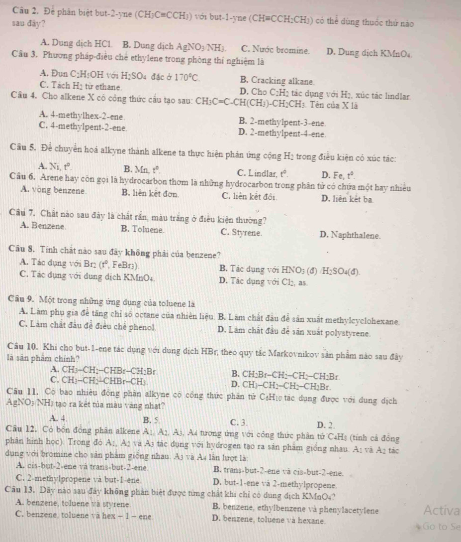 Câu 2, Để phân biệt but-2-yne (CH_3Cequiv CCH_3) ) với but-1-yne (CHequiv CCH_2CH_3) ) có thể dùng thuốc thứ nào
sau đây?
A. Dung dịch HCl. B. Dung dịch AgNO_3NH_3. C. Nước bromine. D. Dung dịch KMnO₄
Câu 3. Phương pháp-điều chế ethylene trong phòng thí nghiệm là
A. Đun C_2H_5OH với H_2SO 4 đặc ở 170°C. B. Cracking alkane.
C. Tách H_2 từ ethane. D. Cho C_2H_2 tác dụng với H₂, xúc tác lindlar.
Câu 4. Cho alkene X có công thức cầu tạo sau: CH_3C=C-CH(CH_3) -C H_2CH_3.  Tên của X là
A. 4-methylhex-2-ene B. 2-methy1pent-3-ene.
C. 4-methy1pent-2-ene D. 2-methylpent-4-ene.
Cầu 5. Để chuyển hoá alkyne thành alkene ta thực hiện phản ứng cộng H_2 trong điều kiện có xúc tác:
A. Ni, t^0. B. Mn, t^0. C. Lindlar, t^0. D. Fe, t°.
Câu 6. Arene hay còn gọi là hydrocarbon thơm là những hydrocarbon trong phân tử có chứa một hay nhiều
A. vòng benzene. B. liên kết đơn. C. liên kết đội. D. liên kết ba
Cầu 7. Chất nào sau đây là chất rắn, màu trắng ở điều kiện thường?
A. Benzene. B. Toluene. C. Styrene. D. Naphthalene.
Câu 8. Tính chất nào sau đây không phải của benzene?
A. Tác dụng với Br2 (t° , FeBr3). B. Tác dụng với HNO3 (đ) / H_2SO_4(d)
C. Tác dụng với dụng dịch KMnO4. D. Tác dụng với Cl₂, as.
Cầu 9. Một trong những ứng dụng của toluene là
A. Làm phụ gia đề tăng chỉ số octane của nhiên liệu. B. Làm chất đầu để sân xuất methylcyclohexane.
C. Làm chất đầu đề điều chế phenol. D. Làm chất đầu để sản xuất polystyrene.
Câu 10. Khi cho but-1-ene tác dụng với dụng dịch HBr, theo quy tắc Markovnikov sản phẩm nào sau đây
là sản phẩm chính?
A. CH_3-CH_2-CHBr-CH_2Br. CH_2Br-CH_2-CH_2-CH_2Br
B.
C. CH_3-CH_2-CHBr-CH_3 D. CH_3-CH_2-CH_2-CH_2Br.
Câu 11. Có bao nhiều đồng phân alkyne có công thức phân tử C₆Hự tác dụng được với dung dịch
AgNO3 NH3 tạo ra kết tủa màu vàng nhạt?
A. 4. B. 5. C. 3. D. 2.
Câu 12. Cỏ bốn đồng phân alkene A_1,A_2, A 8, A4 tương ứng với công thức phân tử C4Hs (tính cả đồng
phân hình học). Trong đỏ A_1,A_2 và A3 tác dụng với hydrogen tạo ra sản phẩm giồng nhau. A1 và A2 tác
dụng với bromine cho sản phẩm giống nhau. A3 và A4 lần lượt là:
A. cis-but-2-ene và trans-but-2-ene. B. trans-but-2-ene và cis-but-2-ene.
C. 2-methylpropene vå but-1-ene D. but-1-ene và 2-methylpropene.
Câu 13. Dãy nào sau đây không phản biệt được từng chất khi chỉ có dung dịch KMnO4?
A. benzene, toluene và styrene. B. benzene, ethylbenzene và phenylacetylene Activa
C. benzene, toluene và hex − 1 - ene D. benzene, toluene và hexane
Go to Se