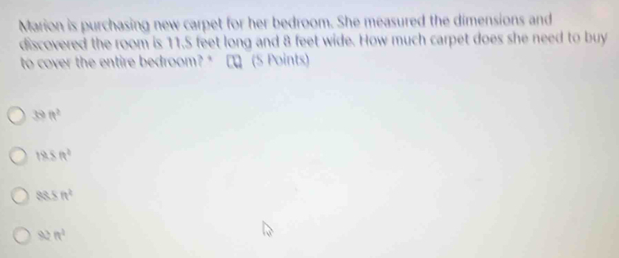 Marion is purchasing new carpet for her bedroom. She measured the dimensions and
discovered the room is 11.5 feet long and 8 feet wide. How much carpet does she need to buy
to cover the entire bedroom? * □ロ (5 Points)
39 ft^2
18.8ft^2
88.5ft^2
92ft^2