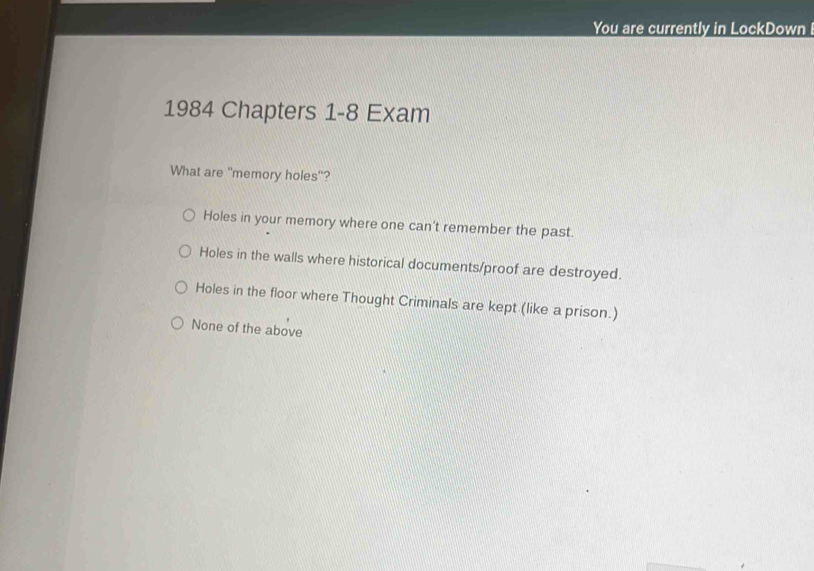 You are currently in LockDown 
1984 Chapters 1-8 Exam
What are "memory holes"?
Holes in your memory where one can't remember the past.
Holes in the walls where historical documents/proof are destroyed.
Holes in the floor where Thought Criminals are kept (like a prison.)
None of the above