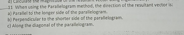 Calculate the magnitude of the resultal
11 When using the Parallelogram method, the direction of the resultant vector is:
a) Parallel to the longer side of the parallelogram.
b) Perpendicular to the shorter side of the parallelogram.
c) Along the diagonal of the parallelogram.