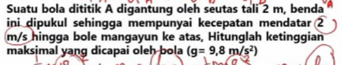 Suatu bola dititik A digantung oleh seutas tali 2 m, benda 
ini dipukul sehingga mempunyai kecepatan mendatar 2
m/s hingga bole mangayun ke atas, Hitunglah ketinggian 
maksimal yang dicapai oleh bola (g=9,8m/s^2)