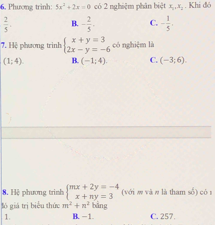 Phương trình: 5x^2+2x=0 có 2 nghiệm phân biệt x_1, x_2. Khi đó
 2/5 .
B. - 2/5 . - 1/5 . 
C.
7. Hệ phương trình beginarrayl x+y=3 2x-y=-6endarray. có nghiệm là
(1;4).
B. (-1;4). C. (-3;6). 
8. Hệ phương trình beginarrayl mx+2y=-4 x+ny=3endarray. (với m và n là tham số) có 1
ló giá trị biểu thức m^2+n^2 bǎng
1. B. −1. C. 257.