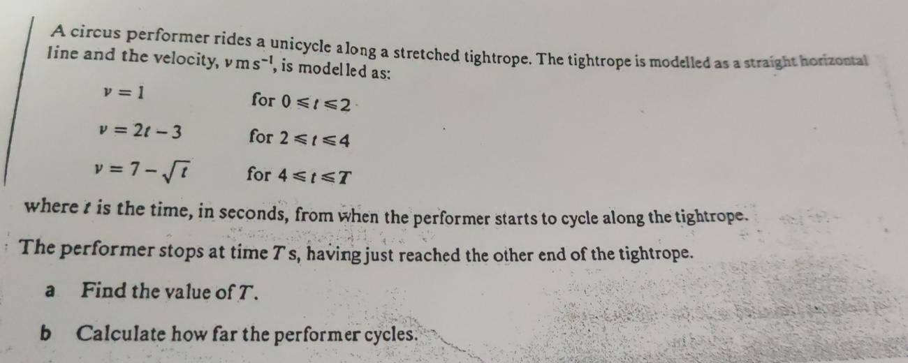 A circus performer rides a unicycle along a stretched tightrope. The tightrope is modelled as a straight horizontal 
Iine and the velocity, ms^(-1) , is model led as:
v=1
for 0≤slant t≤slant 2
v=2t-3 for 2≤slant t≤slant 4
v=7-sqrt(t) for 4≤slant t≤slant T
where t is the time, in seconds, from when the performer starts to cycle along the tightrope. 
The performer stops at time Ts, having just reached the other end of the tightrope. 
a Find the value of T. 
b Calculate how far the performer cycles.