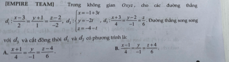 [EMPIRE TEAM] Trong không gian Oxyz , cho các đường thẳng
d_1: (x-3)/2 = (y+1)/1 = (z-2)/-2 , d_2:beginarrayl x=-1+3t y=-2t z=-4-tendarray. ,  (x+3)/4 = (y-2)/-1 = z/6 . Đường thẳng song song
với d_3 và cắt đồng thời d_1 và d_2 có phương trình là:
A.  (x+1)/4 = y/-1 = (z-4)/6 .
B.  (x-1)/4 = y/-1 = (z+4)/6 .