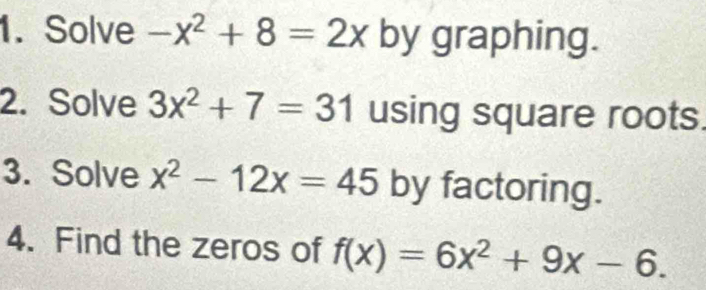 Solve -x^2+8=2x by graphing. 
2. Solve 3x^2+7=31 using square roots. 
3. Solve x^2-12x=45 by factoring. 
4. Find the zeros of f(x)=6x^2+9x-6.