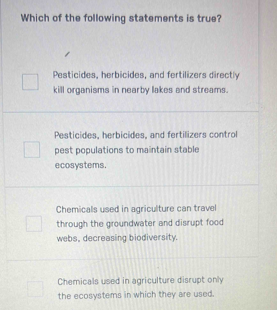 Which of the following statements is true?
Pesticides, herbicides, and fertilizers directly
kill organisms in nearby lakes and streams.
Pesticides, herbicides, and fertilizers control
pest populations to maintain stable
ecosystems.
Chemicals used in agriculture can travel
through the groundwater and disrupt food
webs, decreasing biodiversity.
Chemicals used in agriculture disrupt only
the ecosystems in which they are used.