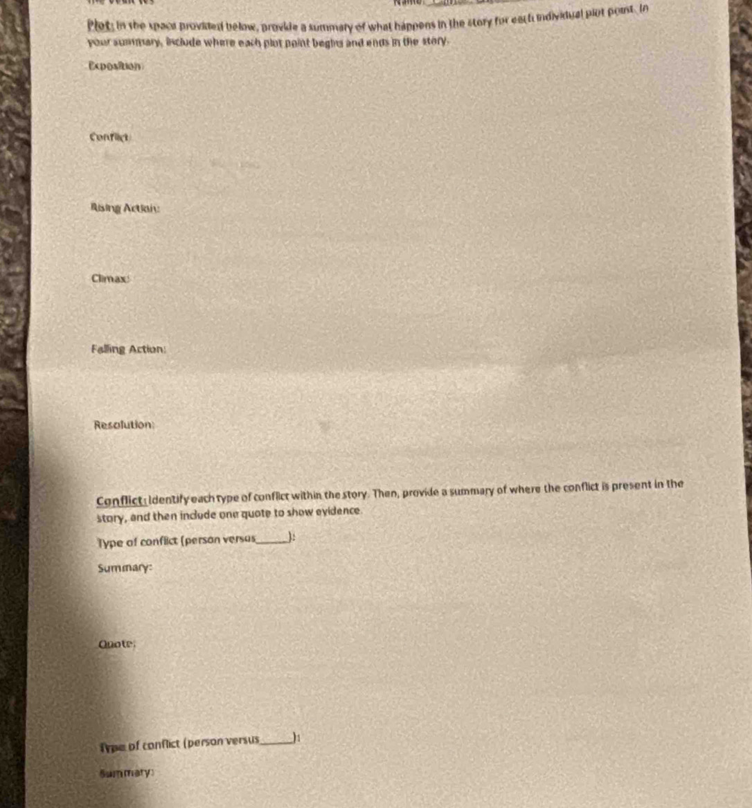 Plet; in the spaca provided below, provkle a summary of what happens in the story for eact individual plot point. In 
your summary, include where each plot point begins and ends in the story. 
Exposition 
Conflict 
ising Actian: 
Climax 
Falling Action: 
Resolution 
Conflict Identify each type of conflict within the story. Then, provide a summary of where the conflict is present in the 
story, and then include one quote to show evidence. 
Type of conflict (person versus_ ): 
Summary: 
Quote. 
Tpe of conflict (person versus_ 
Summary