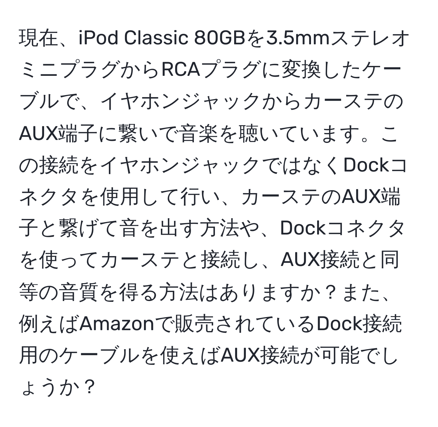 現在、iPod Classic 80GBを3.5mmステレオミニプラグからRCAプラグに変換したケーブルで、イヤホンジャックからカーステのAUX端子に繋いで音楽を聴いています。この接続をイヤホンジャックではなくDockコネクタを使用して行い、カーステのAUX端子と繋げて音を出す方法や、Dockコネクタを使ってカーステと接続し、AUX接続と同等の音質を得る方法はありますか？また、例えばAmazonで販売されているDock接続用のケーブルを使えばAUX接続が可能でしょうか？