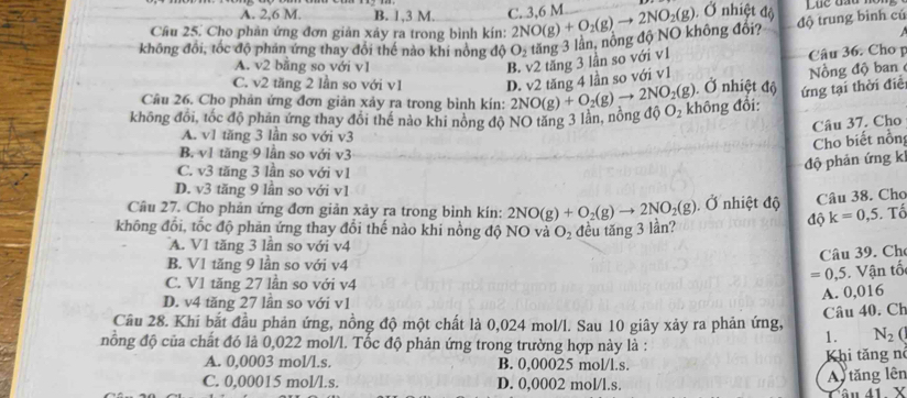 A. 2,6 M. B. 1,3 M. C. 3,6 M
Cầu 25. Cho phản ứng đơn giản xảy ra trong bình kín: 2NO(g)+O_2(g)to 2NO_2(g). Ở nhiệt độ
không đổi, tốc độ phản ứng thay đổi thế nào khi nồng độ O_2 tăng 3 lần, nông độ NO không đổi? độ trung binh cú
A. v2 bằng so với v1
B. v2 tăng 3 lần so với v1 Câu 36. Cho p
Nồng độ ban
C. v2 tăng 2 lần so với v1 D. v2 tăng 4 lần so với v1  Ở nhiệt độ ứng tại thời điề
Câu 26. Cho phản ứng đơn giản xảy ra trong bình kín:
không đổi, tốc độ phản ứng thay đổi thế nào khi nông độ NO tăng 3 lần, nồng độ 2NO(g)+O_2(g)to 2NO_2(g) O_2 không đổi:
Câu 37. Cho
A. v1 tăng 3 lần so với v3
Cho biết nồn
B. v1 tăng 9 lần so với v3
C. v3 tăng 3 lần so với v1
độ phản ứng k
D. v3 tăng 9 lần so với v1
Câu 27. Cho phản ứng đơn giản xảy ra trong bình kín: 2NO(g)+O_2(g)to 2NO_2(g) Ở nhiệt độ Câu 38. Cho
độ k=0,5. Tố
không đổi, tốc độ phản ứng thay đổi thế nào khi nồng độ NO và O_2 đều tăng 3 lần?
A. V1 tăng 3 lần so với v4
Câu 39. Ch
B. V1 tăng 9 lần so với v4
=0,5. Vận tố
C. V1 tăng 27 lần so với v4
A. 0,016
D. v4 tăng 27 lần so với v1
Câu 40. Ch
Câu 28. Khi bắt đầu phản ứng, nồng độ một chất là 0,024 mol/l. Sau 10 giây xảy ra phản ứng, N_2(
nồng độ của chất đó là 0,022 mol/l. Tốc độ phản ứng trong trường hợp này là :
1.
A. 0,0003 mol/l.s. B. 0,00025 mol/l.s. Khi tăng nó
C. 0,00015 mol/l.s. D. 0,0002 mol/l.s. A tăng lên
△ L