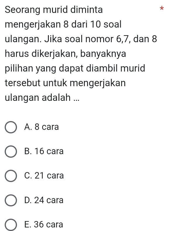 Seorang murid diminta
*
mengerjakan 8 dari 10 soal
ulangan. Jika soal nomor 6, 7, dan 8
harus dikerjakan, banyaknya
pilihan yang dapat diambil murid
tersebut untuk mengerjakan
ulangan adalah ...
A. 8 cara
B. 16 cara
C. 21 cara
D. 24 cara
E. 36 cara