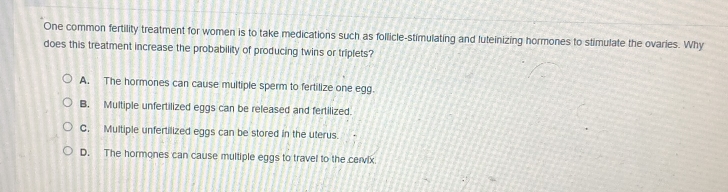 One common fertility treatment for women is to take medications such as follicle-stimulating and luteinizing hormones to stimulate the ovaries. Why
does this treatment increase the probability of producing twins or triplets?
A. The hormones can cause multiple sperm to fertilize one egg.
B. Multiple unfertilized eggs can be released and fertilized.
C. Multiple unfertilized eggs can be stored in the uterus.
D. The hormones can cause multiple eggs to travel to the cervix.