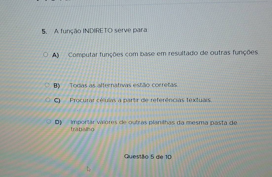 A função INDIRETO serve para:
A) Computar funções com base em resultado de outras funções.
B) Todas as alternativas estão corretas.
C) Procurar células a partir de referências textuais.
D) Importar valores de outras planilhas da mesma pasta de
trabalho.
Questão 5 de 10